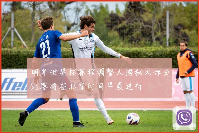 明年世界杯赛程调整大揭秘大部分比赛将在北京时间早晨进行