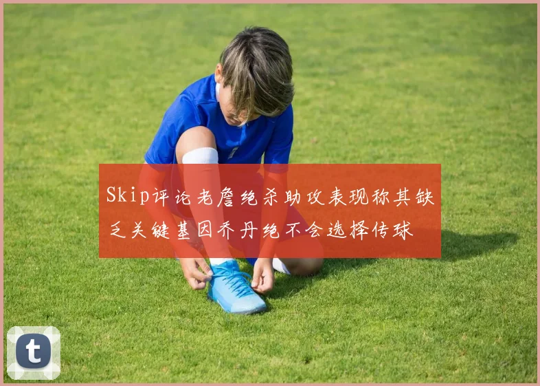Skip评论老詹绝杀助攻表现称其缺乏关键基因乔丹绝不会选择传球