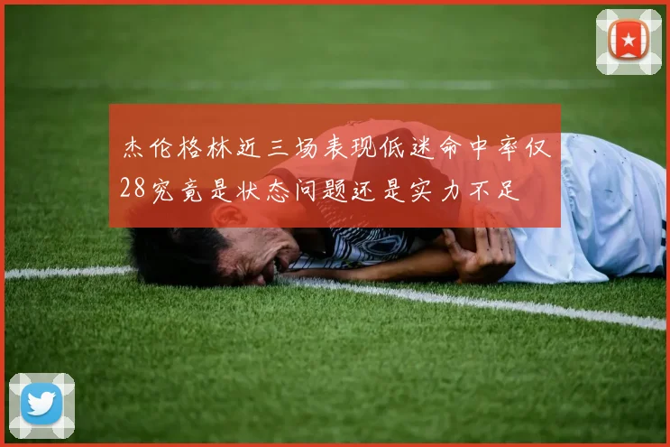杰伦格林近三场表现低迷命中率仅28究竟是状态问题还是实力不足