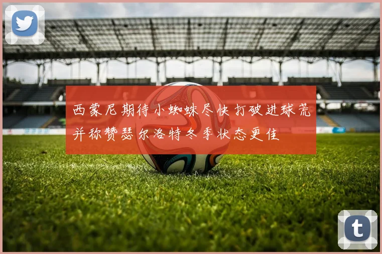 西蒙尼期待小蜘蛛尽快打破进球荒并称赞瑟尔洛特冬季状态更佳