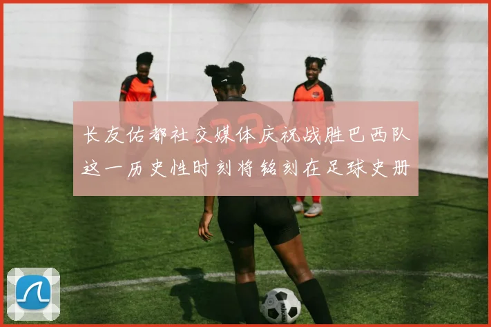 长友佑都社交媒体庆祝战胜巴西队这一历史性时刻将铭刻在足球史册中