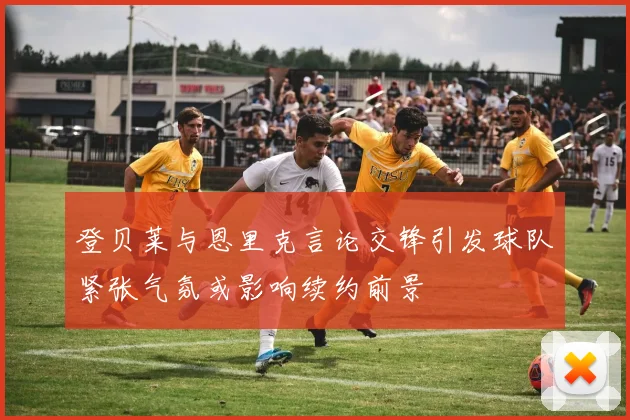 登贝莱与恩里克言论交锋引发球队紧张气氛或影响续约前景