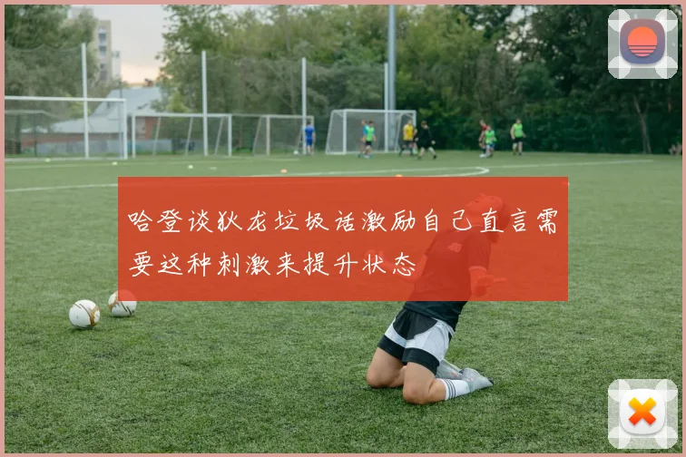 哈登谈狄龙垃圾话激励自己直言需要这种刺激来提升状态