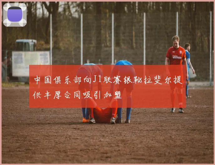 中国俱乐部向J1联赛银靴拉斐尔提供丰厚合同吸引加盟