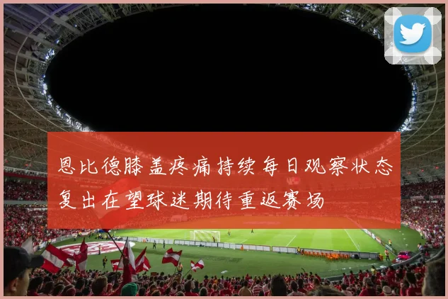 恩比德膝盖疼痛持续每日观察状态复出在望球迷期待重返赛场