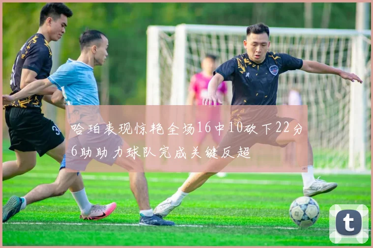 哈珀表现惊艳全场16中10砍下22分6助助力球队完成关键反超