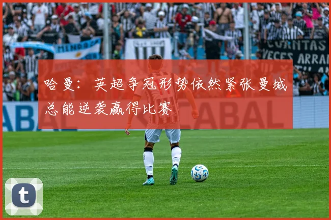哈曼：英超争冠形势依然紧张曼城总能逆袭赢得比赛