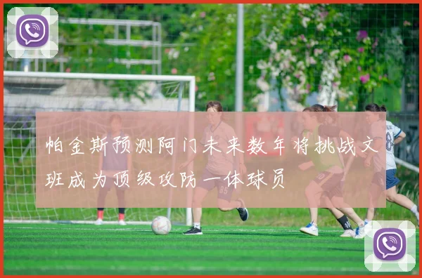 帕金斯预测阿门未来数年将挑战文班成为顶级攻防一体球员