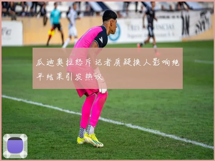 瓜迪奥拉怒斥记者质疑换人影响绝平结果引发热议