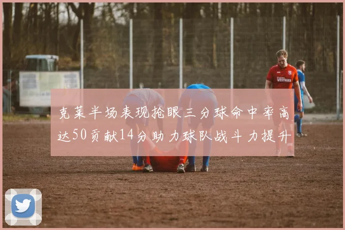 克莱半场表现抢眼三分球命中率高达50贡献14分助力球队战斗力提升