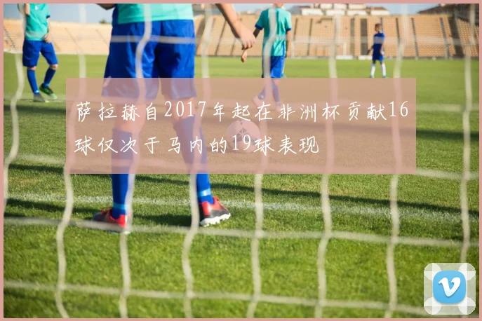 萨拉赫自2017年起在非洲杯贡献16球仅次于马内的19球表现