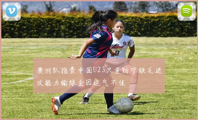 澳洲队指责中国U23只重防守缺乏进攻能力输球全因运气不佳