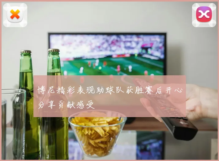 博尼精彩表现助球队获胜赛后开心分享贡献感受