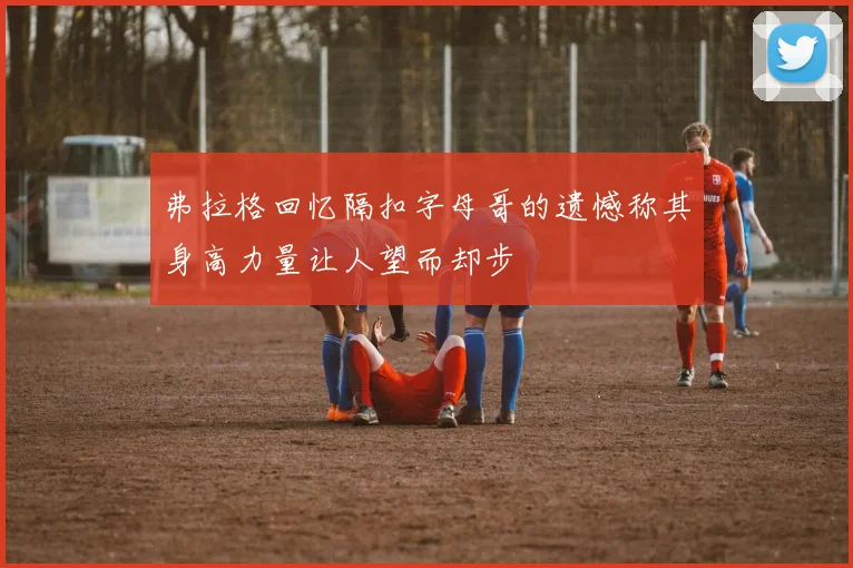 弗拉格回忆隔扣字母哥的遗憾称其身高力量让人望而却步