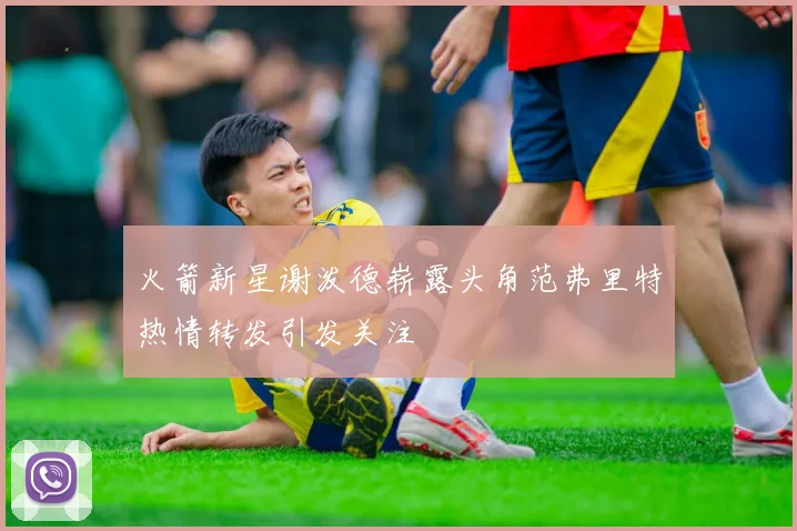 火箭新星谢泼德崭露头角范弗里特热情转发引发关注