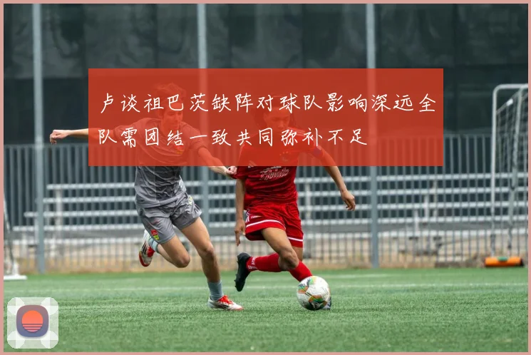 卢谈祖巴茨缺阵对球队影响深远全队需团结一致共同弥补不足