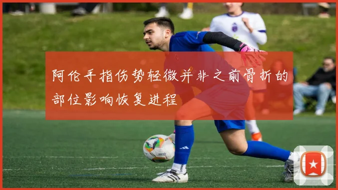 阿伦手指伤势轻微并非之前骨折的部位影响恢复进程