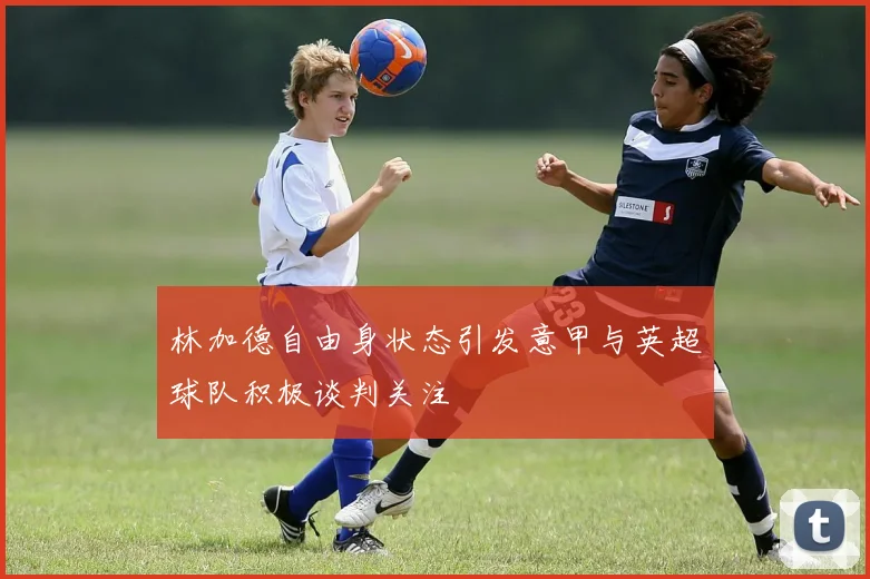 林加德自由身状态引发意甲与英超球队积极谈判关注