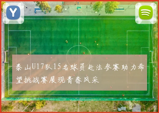 泰山U17队15名球员赴法参赛助力希望挑战赛展现青春风采