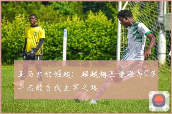 亚马尔的崛起：超越梅西谦逊与C罗斗志的自我主宰之路