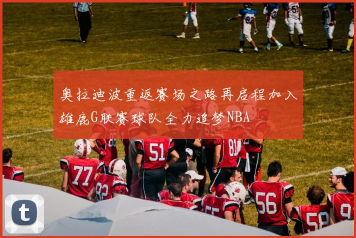 奥拉迪波重返赛场之路再启程加入雄鹿G联赛球队全力追梦NBA