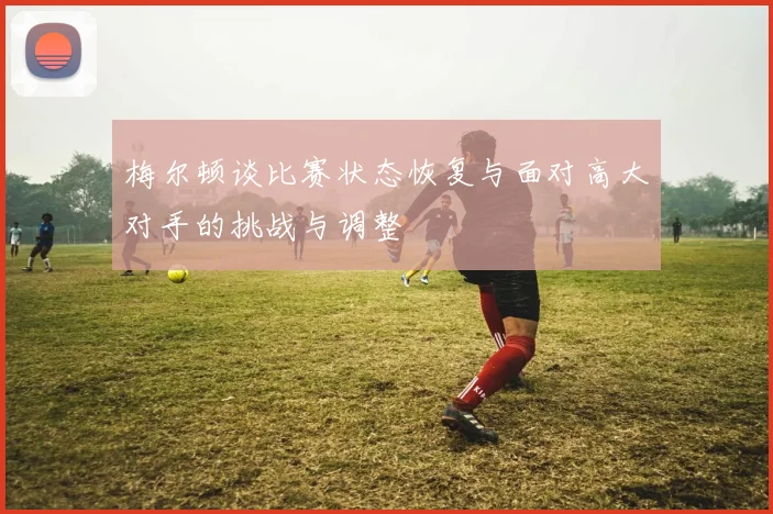 梅尔顿谈比赛状态恢复与面对高大对手的挑战与调整