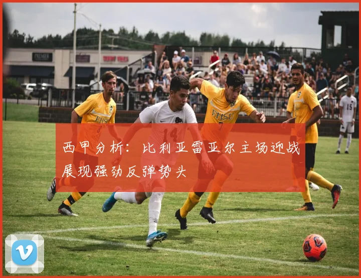 西甲分析：比利亚雷亚尔主场迎战展现强劲反弹势头