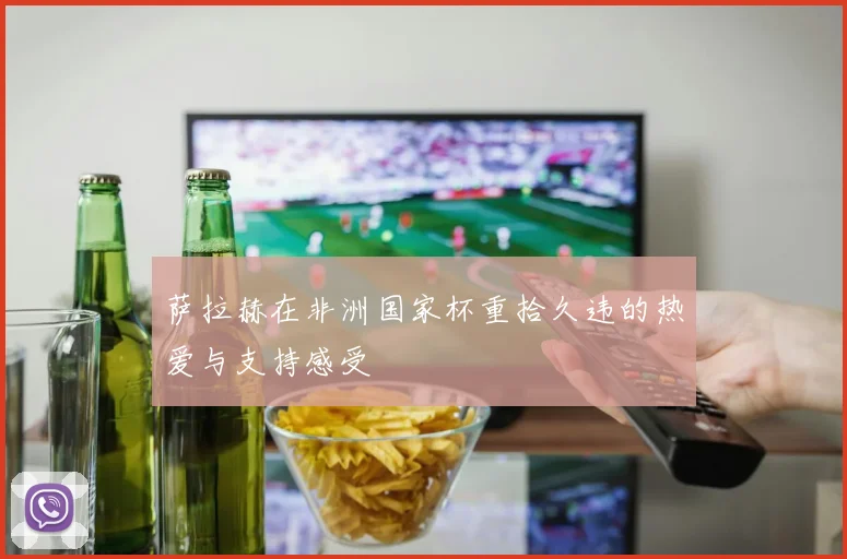 萨拉赫在非洲国家杯重拾久违的热爱与支持感受
