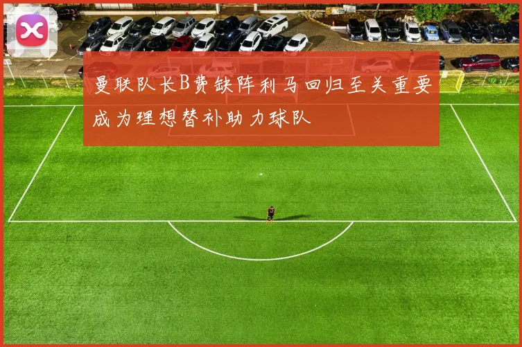 曼联队长B费缺阵利马回归至关重要成为理想替补助力球队