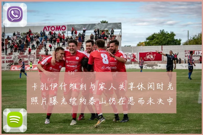 卡扎伊什维利与家人共享休闲时光照片曝光续约泰山仍在悬而未决中