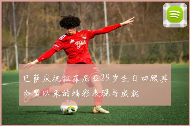 巴萨庆祝拉菲尼亚29岁生日回顾其加盟以来的精彩表现与成就